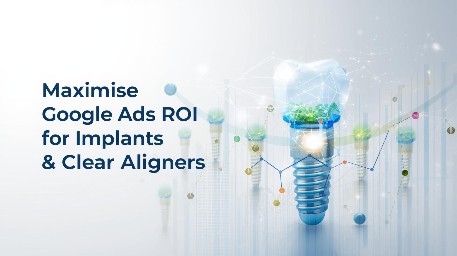 How to Maximise Google Ads ROI for Implants & Clear Aligners